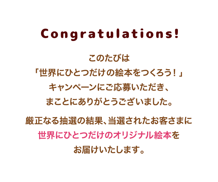 Congratulations！　このたびは、弊社会員サービス「子育てサポート」にお申込みいただき、まことにありがとうございました。厳正なる抽選の結果、選されたお客様に世界にひとつだけのオリジナル絵本を送付します。