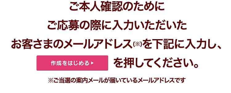 ご本人確認のためにご応募の際に入力いただいたお客さまのメールアドレス(※)を下記に入力し、次へを押してください。※ご当選の案内メールが届いているメールアドレスです